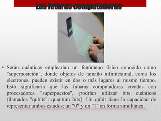Las futuras computadoras

• Serán cuánticas emplearían un fenómeno físico conocido como
"superposición", donde objetos de tamaño infinitesimal, como los
electrones, pueden existir en dos o más lugares al mismo tiempo.
Esto significaría que las futuras computadoras creadas con
procesadores "superpuestos", podrían utilizar bits cuánticos
(llamados "qubits": quantum bits). Un qubit tiene la capacidad de
representar ambos estados: un "0" y un "1" en forma simultánea.

 