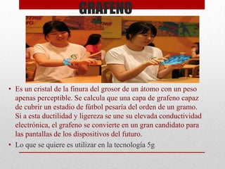 GRAFENO

• Es un cristal de la finura del grosor de un átomo con un peso
apenas perceptible. Se calcula que una capa de grafeno capaz
de cubrir un estadio de fútbol pesaría del orden de un gramo.
Si a esta ductilidad y ligereza se une su elevada conductividad
electrónica, el grafeno se convierte en un gran candidato para
las pantallas de los dispositivos del futuro.
• Lo que se quiere es utilizar en la tecnología 5g

 