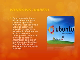 WINDOWS UBUNTU
 Es un instalador libre y
oficial de Ubuntu para
sistemas operativos
Windows, licenciado bajo
GPL.1 El objetivo del
proyecto es permitir a
usuarios de Windows, no
acostumbrados a
Linux, probar Ubuntu sin
el riesgo de perder
información durante un
formateo o particionado.
Wubi también permite
desinstalar Ubuntu desde
Windows.

 