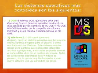  1) DOS: El famoso DOS, que quiere decir Disk
Operating System (sistema operativo de disco), es
más conocido por los nombres de PC-DOS y MS-DOS.
MS-DOS fue hecho por la compañía de software
Microsoft y es en esencia el mismo SO que el PCDOS.
 2) Windows 3.1: Microsoft tomo una
decisión, hacer un sistema operativo que tuviera una
interfaz gráfica amigable para el usuario, y como
resultado obtuvo Windows. Este sistema muestra
íconos en la pantalla que representan diferentes
archivos o programas, a los cuales se puede accesar
al darles doble click con el puntero del mouse. Todas
las aplicaciones elaboradas para Windows se
parecen, por lo que es muy fácil aprender a usar
nuevo software una vez aprendido las bases.

 