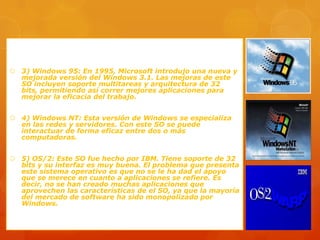  3) Windows 95: En 1995, Microsoft introdujo una nueva y
mejorada versión del Windows 3.1. Las mejoras de este
SO incluyen soporte multitareas y arquitectura de 32
bits, permitiendo así correr mejores aplicaciones para
mejorar la eficacia del trabajo.
 4) Windows NT: Esta versión de Windows se especializa
en las redes y servidores. Con este SO se puede
interactuar de forma eficaz entre dos o más
computadoras.

 5) OS/2: Este SO fue hecho por IBM. Tiene soporte de 32
bits y su interfaz es muy buena. El problema que presenta
este sistema operativo es que no se le ha dad el apoyo
que se merece en cuanto a aplicaciones se refiere. Es
decir, no se han creado muchas aplicaciones que
aprovechen las características de el SO, ya que la mayoría
del mercado de software ha sido monopolizado por
Windows.

 