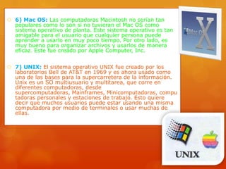  6) Mac OS: Las computadoras Macintosh no serían tan
populares como lo son si no tuvieran el Mac OS como
sistema operativo de planta. Este sistema operativo es tan
amigable para el usuario que cualquier persona puede
aprender a usarlo en muy poco tiempo. Por otro lado, es
muy bueno para organizar archivos y usarlos de manera
eficaz. Este fue creado por Apple Computer, Inc.
 7) UNIX: El sistema operativo UNIX fue creado por los
laboratorios Bell de AT&T en 1969 y es ahora usado como
una de las bases para la supercarretera de la información.
Unix es un SO multiusuario y multitarea, que corre en
diferentes computadoras, desde
supercomputadoras, Mainframes, Minicomputadoras, compu
tadoras personales y estaciones de trabajo. Esto quiere
decir que muchos usuarios puede estar usando una misma
computadora por medio de terminales o usar muchas de
ellas.

 