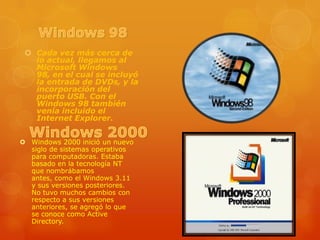  Cada vez más cerca de
lo actual, llegamos al
Microsoft Windows
98, en el cual se incluyó
la entrada de DVDs, y la
incorporación del
puerto USB. Con el
Windows 98 también
venía incluido el
Internet Explorer.
 Windows 2000 inició un nuevo
siglo de sistemas operativos
para computadoras. Estaba
basado en la tecnología NT
que nombrábamos
antes, como el Windows 3.11
y sus versiones posteriores.
No tuvo muchos cambios con
respecto a sus versiones
anteriores, se agregó lo que
se conoce como Active
Directory.

 