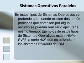 Sistemas Operativos Paralelos

En estos tipos de Sistemas Operativos se
 pretende que cuando existan dos o más
 procesos que compitan por algún
 recurso se puedan realizar o ejecutar al
 mismo tiempo. Ejemplos de estos tipos
 de Sistemas Operativos están: Alpha,
 PVM, la serie AIX, que es utilizado en
 los sistemas RS/6000 de IBM.
 
