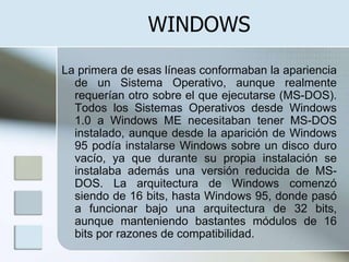 WINDOWS
La primera de esas líneas conformaban la apariencia
  de un Sistema Operativo, aunque realmente
  requerían otro sobre el que ejecutarse (MS-DOS).
  Todos los Sistemas Operativos desde Windows
  1.0 a Windows ME necesitaban tener MS-DOS
  instalado, aunque desde la aparición de Windows
  95 podía instalarse Windows sobre un disco duro
  vacío, ya que durante su propia instalación se
  instalaba además una versión reducida de MS-
  DOS. La arquitectura de Windows comenzó
  siendo de 16 bits, hasta Windows 95, donde pasó
  a funcionar bajo una arquitectura de 32 bits,
  aunque manteniendo bastantes módulos de 16
  bits por razones de compatibilidad.
 