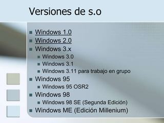 Versiones de s.o
   Windows 1.0
   Windows 2.0
   Windows 3.x
       Windows 3.0
       Windows 3.1
       Windows 3.11 para trabajo en grupo
   Windows 95
       Windows 95 OSR2
   Windows 98
       Windows 98 SE (Segunda Edición)
   Windows ME (Edición Millenium)
 