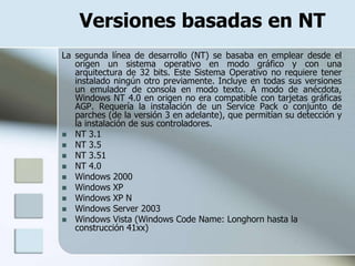 Versiones basadas en NT
La segunda línea de desarrollo (NT) se basaba en emplear desde el
   origen un sistema operativo en modo gráfico y con una
   arquitectura de 32 bits. Este Sistema Operativo no requiere tener
   instalado ningún otro previamente. Incluye en todas sus versiones
   un emulador de consola en modo texto. A modo de anécdota,
   Windows NT 4.0 en origen no era compatible con tarjetas gráficas
   AGP. Requería la instalación de un Service Pack o conjunto de
   parches (de la versión 3 en adelante), que permitían su detección y
   la instalación de sus controladores.
 NT 3.1
 NT 3.5
 NT 3.51
 NT 4.0
 Windows 2000
 Windows XP
 Windows XP N
 Windows Server 2003
 Windows Vista (Windows Code Name: Longhorn hasta la
   construcción 41xx)
 