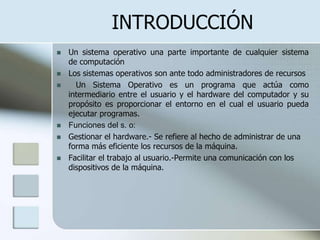 INTRODUCCIÓN
   Un sistema operativo una parte importante de cualquier sistema
    de computación
   Los sistemas operativos son ante todo administradores de recursos
     Un Sistema Operativo es un programa que actúa como
    intermediario entre el usuario y el hardware del computador y su
    propósito es proporcionar el entorno en el cual el usuario pueda
    ejecutar programas.
   Funciones del s. o:
   Gestionar el hardware.- Se refiere al hecho de administrar de una
    forma más eficiente los recursos de la máquina.
   Facilitar el trabajo al usuario.-Permite una comunicación con los
    dispositivos de la máquina.
 