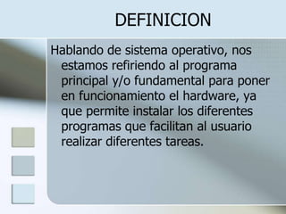DEFINICION
Hablando de sistema operativo, nos
 estamos refiriendo al programa
 principal y/o fundamental para poner
 en funcionamiento el hardware, ya
 que permite instalar los diferentes
 programas que facilitan al usuario
 realizar diferentes tareas.
 