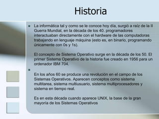 Historia
   La informática tal y como se le conoce hoy día, surgió a raíz de la II
    Guerra Mundial, en la década de los 40. programadores
    interactuaban directamente con el hardware de las computadoras
    trabajando en lenguaje máquina (esto es, en binario, programando
    únicamente con 0s y 1s).

    El concepto de Sistema Operativo surge en la década de los 50. El
    primer Sistema Operativo de la historia fue creado en 1956 para un
    ordenador IBM 704.

    En los años 60 se produce una revolución en el campo de los
    Sistemas Operativos. Aparecen conceptos como sistema
    multitarea, sistema multiusuario, sistema multiprocesadores y
    sistema en tiempo real.

    Es en esta década cuando aparece UNIX, la base de la gran
    mayoría de los Sistemas Operativos
 