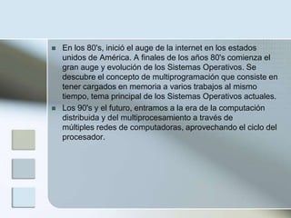    En los 80's, inició el auge de la internet en los estados
    unidos de América. A finales de los años 80's comienza el
    gran auge y evolución de los Sistemas Operativos. Se
    descubre el concepto de multiprogramación que consiste en
    tener cargados en memoria a varios trabajos al mismo
    tiempo, tema principal de los Sistemas Operativos actuales.
   Los 90's y el futuro, entramos a la era de la computación
    distribuida y del multiprocesamiento a través de
    múltiples redes de computadoras, aprovechando el ciclo del
    procesador.
 