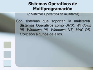 Sistemas Operativos de
        Multiprogramación
     (o Sistemas Operativos de multitarea)

Son sistemas que soportan la multitarea.
  Sistemas Operativos como UNIX, Windows
  95, Windows 98, Windows NT, MAC-OS,
  OS/2 son algunos de ellos.
 