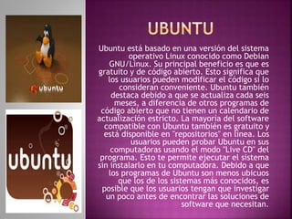 Ubuntu está basado en una versión del sistema 
operativo Linux conocido como Debian 
GNU/Linux. Su principal beneficio es que es 
gratuito y de código abierto. Esto significa que 
los usuarios pueden modificar el código si lo 
consideran conveniente. Ubuntu también 
destaca debido a que se actualiza cada seis 
meses, a diferencia de otros programas de 
código abierto que no tienen un calendario de 
actualización estricto. La mayoría del software 
compatible con Ubuntu también es gratuito y 
está disponible en "repositorios" en línea. Los 
usuarios pueden probar Ubuntu en sus 
computadoras usando el modo "Live CD" del 
programa. Esto te permite ejecutar el sistema 
sin instalarlo en tu computadora. Debido a que 
los programas de Ubuntu son menos ubicuos 
que los de los sistemas más conocidos, es 
posible que los usuarios tengan que investigar 
un poco antes de encontrar las soluciones de 
software que necesitan. 
 
