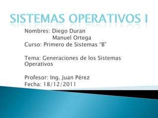 Nombres: Diego Duran
          Manuel Ortega
Curso: Primero de Sistemas “B”

Tema: Generaciones de los Sistemas
Operativos

Profesor: Ing. Juan Pérez
Fecha: 18/12/2011
 