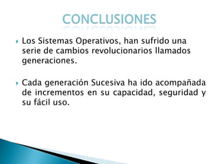    Los Sistemas Operativos, han sufrido una
    serie de cambios revolucionarios llamados
    generaciones.

   Cada generación Sucesiva ha ido acompañada
    de incrementos en su capacidad, seguridad y
    su fácil uso.
 