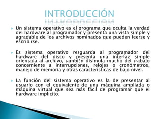    Un sistema operativo es el programa que oculta la verdad
    del hardware al programador y presenta una vista simple y
    agradable de los archivos nominados que pueden leerse y
    escribirse.

   Es sistema operativo resguarda al programador del
    hardware del disco y presenta una interfaz simple
    orientada al archivo, también disimula mucho del trabajo
    concerniente a interrupciones, relojes o cronómetros,
    manejo de memoria y otras características de bajo nivel.

   La función del sistema operativo es la de presentar al
    usuario con el equivalente de una máquina ampliada o
    máquina virtual que sea más fácil de programar que el
    hardware implícito.
 