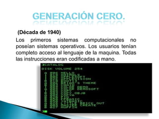 (Década de 1940)
Los primeros sistemas computacionales no
poseían sistemas operativos. Los usuarios tenían
completo acceso al lenguaje de la maquina. Todas
las instrucciones eran codificadas a mano.
 