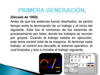 (Década de 1950).
Antes de que los sistemas fueran diseñados, se perdía
tiempo entre la terminación de un trabajo y el inicio del
siguiente. Este fue el comienzo de los sistemas de
procesamiento por lotes, donde los trabajos se reunían
por grupos. Cuando el trabajo estaba en ejecución,
este tenia control total de la maquina. Al terminar cada
trabajo, el control era devuelto al sistema operativo, el
cual limpiaba y leía e iniciaba el trabajo siguiente.
 