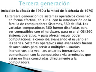 La tercera generación de sistemas operativos comenzó
  en forma efectiva, en 1964, con la introducción de la
  familia de computadores Sistemas/360 de IBM. Las
  variadas computadoras 360 fueron diseñadas para
  ser compatibles con el hardware, para usar el OS/360
  sistema operativo, y para ofrecer mayor poder
  computacional a como iba avanzando el usuario en
  las series. Sistemas operativos mas avanzados fueron
  desarrollados para servir a múltiples usuarios
  interactivos a la vez. Los usuarios interactivos se
  comunicaban con la computadora vía terminales que
  están en línea conectadas directamente a la
  computadora.
 