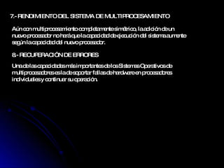 7.-  RENDIMIENTO DEL SISTEMA DE MULTIPROCESAMIENTO  Aún con multiprocesamiento completamente simétrico, la adición de un nuevo procesador no hará que la capacidad de ejecución del sistema aumente según la capacidad del nuevo procesador. 8.-  RECUPERACIÓN DE ERRORES  Una de las capacidades más importantes de los Sistemas Operativos de multiprocesadores es la de soportar fallas de hardware en procesadores individuales y continuar su operación. 