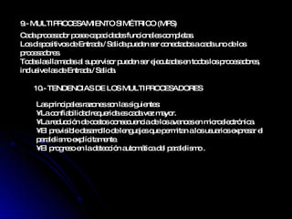 9.-  MULTIPROCESAMIENTO SIMÉTRICO (MPS)  10.-  TENDENCIAS DE LOS MULTIPROCESADORES  Cada procesador posee capacidades funcionales completas. Los dispositivos de Entrada / Salida pueden ser conectados a cada uno de los procesadores. Todas las llamadas al supervisor pueden ser ejecutadas en todos los procesadores, inclusive las de Entrada / Salida. Las principales razones son las siguientes: •  La confiabilidad requerida es cada vez mayor. •  La reducción de costos consecuencia de los avances en microelectrónica. •  El previsible desarrollo de lenguajes que permitan a los usuarios expresar el paralelismo explícitamente. •  El progreso en la detección automática del paralelismo . 