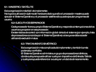 6.1-  MAESTRO / SATÉLITE 6.2-  EJECUTIVOS SEPARADOS  6.3-  TRATAMIENTO SIMÉTRICO  Es la organización más fácil de implementar. No logra la utilización óptima del hardware dado que sólo el procesador maestro puede ejecutar el Sistema Operativo y el procesador satélite sólo puede ejecutar programas del usuario. Cada procesador tiene su propio Sistema Operativo y responde a interrupciones de los usuarios que operan en ese procesador. Existen tablas de control con información global de todo el sistema (por ejemplo, lista de procesadores conocidos por el Sistema Operativo) a las que se debe acceder utilizando exclusión mutua. Es la organización más complicada de implementar y también la más poderosa y confiable. El Sistema Operativo administra un grupo de procesadores idénticos, donde cualquiera puede utilizar cualquier dispositivo de Entrada / Salida y cualquiera puede referenciar a cualquier unidad de almacenamiento. 