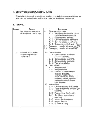 4.- OBJETIVO(S) GENERAL(ES) DEL CURSO 
El estudiante instalará, administrará y seleccionará el sistema operativo que se 
adecue a los requerimientos de aplicaciones en ambientes distribuidos. 
5.- TEMARIO 
Unidad Temas Subtemas 
1 Los sistemas operativos. 
en ambientes distribuidos. 
1.1 Sistemas distribuidos. 
1.1.1 Ventajas y desventajas contra 
los sistemas centralizados. 
1.1.2 Modelo cliente servidor. 
1.1.3 Características de hardware. 
1.1.4 Características de software. 
1.1.5 Direccionamiento lógico y físico. 
1.2 Concepto y características de los SOR 
1.3 Concepto y características del SOD. 
2 Comunicación en los 
sistemas operativos 
distribuidos. 
2.1 Comunicación. 
2.1.1 Comunicación con cliente 
servidor (sockets). 
2.1.2 Comunicación con RPC. 
2.1.3 Comunicación en grupo. 
2.1.4 Tolerancia a fallos. 
2.2 Sincronización. 
2.2.1 Relojes físicos. 
2.2.2 Relojes lógicos. 
2.2.3 Usos de la sincronización 
(manejo de caché, 
comunicación en grupo, 
exclusión mutua, elección, 
transacciones atómicas e 
interbloqueo). 
2.3 Nominación. 
2.3.1 Características y estructuras. 
2.3.2 Tipos de nombres (usuario y de 
sistema). 
2.3.3 Resolución y distribución. 
2.3.4 Servidores y agentes de 
nombres. 
2.3.5 Mapeo de direcciones. 
2.3.6 Mapeo de rutas. 
2.3.7 Modelo de Terry. 
 