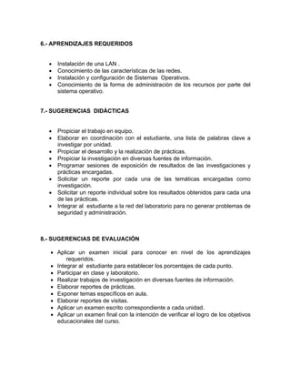 6.- APRENDIZAJES REQUERIDOS 
• Instalación de una LAN . 
• Conocimiento de las características de las redes. 
• Instalación y configuración de Sistemas Operativos. 
• Conocimiento de la forma de administración de los recursos por parte del 
sistema operativo. 
7.- SUGERENCIAS DIDÁCTICAS 
• Propiciar el trabajo en equipo. 
• Elaborar en coordinación con el estudiante, una lista de palabras clave a 
investigar por unidad. 
• Propiciar el desarrollo y la realización de prácticas. 
• Propiciar la investigación en diversas fuentes de información. 
• Programar sesiones de exposición de resultados de las investigaciones y 
prácticas encargadas. 
• Solicitar un reporte por cada una de las temáticas encargadas como 
investigación. 
• Solicitar un reporte individual sobre los resultados obtenidos para cada una 
de las prácticas. 
• Integrar al estudiante a la red del laboratorio para no generar problemas de 
seguridad y administración. 
8.- SUGERENCIAS DE EVALUACIÓN 
• Aplicar un examen inicial para conocer en nivel de los aprendizajes 
requeridos. 
• Integrar al estudiante para establecer los porcentajes de cada punto. 
• Participar en clase y laboratorio. 
• Realizar trabajos de investigación en diversas fuentes de información. 
• Elaborar reportes de prácticas. 
• Exponer temas específicos en aula. 
• Elaborar reportes de visitas. 
• Aplicar un examen escrito correspondiente a cada unidad. 
• Aplicar un examen final con la intención de verificar el logro de los objetivos 
educacionales del curso. 
 