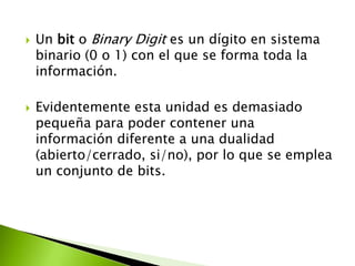 



Un bit o Binary Digit es un dígito en sistema
binario (0 o 1) con el que se forma toda la
información.
Evidentemente esta unidad es demasiado
pequeña para poder contener una
información diferente a una dualidad
(abierto/cerrado, si/no), por lo que se emplea
un conjunto de bits.

 