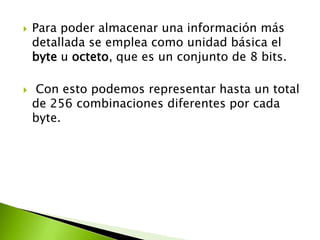 



Para poder almacenar una información más
detallada se emplea como unidad básica el
byte u octeto, que es un conjunto de 8 bits.
Con esto podemos representar hasta un total
de 256 combinaciones diferentes por cada
byte.

 