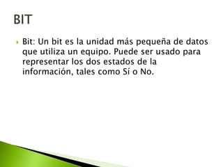 

Bit: Un bit es la unidad más pequeña de datos
que utiliza un equipo. Puede ser usado para
representar los dos estados de la
información, tales como Sí o No.

 