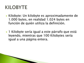 



Kilobyte: Un kilobyte es aproximadamente de
1.000 bytes, en realidad 1.024 bytes en
función de quién utiliza la definición.
1 Kilobyte sería igual a este párrafo que está
leyendo, mientras que 100 Kilobytes sería
igual a una página entera.

 