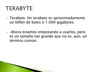



Terabyte: Un terabyte es aproximadamente
un billón de bytes o 1.000 gigabytes.
Ahora estamos empezando a usarlos, pero
es un tamaño tan grande que no es, aún, un
término común.

 