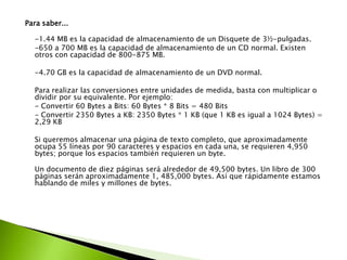 Para saber...
-1.44 MB es la capacidad de almacenamiento de un Disquete de 3½-pulgadas.
-650 a 700 MB es la capacidad de almacenamiento de un CD normal. Existen
otros con capacidad de 800-875 MB.
-4.70 GB es la capacidad de almacenamiento de un DVD normal.
Para realizar las conversiones entre unidades de medida, basta con multiplicar o
dividir por su equivalente. Por ejemplo:
- Convertir 60 Bytes a Bits: 60 Bytes * 8 Bits = 480 Bits
- Convertir 2350 Bytes a KB: 2350 Bytes * 1 KB (que 1 KB es igual a 1024 Bytes) =
2,29 KB
Si queremos almacenar una página de texto completo, que aproximadamente
ocupa 55 líneas por 90 caracteres y espacios en cada una, se requieren 4,950
bytes; porque los espacios también requieren un byte.
Un documento de diez páginas será alrededor de 49,500 bytes. Un libro de 300
páginas serán aproximadamente 1, 485,000 bytes. Así que rápidamente estamos
hablando de miles y millones de bytes.

 