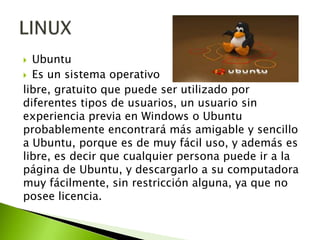 Ubuntu
 Es un sistema operativo
libre, gratuito que puede ser utilizado por
diferentes tipos de usuarios, un usuario sin
experiencia previa en Windows o Ubuntu
probablemente encontrará más amigable y sencillo
a Ubuntu, porque es de muy fácil uso, y además es
libre, es decir que cualquier persona puede ir a la
página de Ubuntu, y descargarlo a su computadora
muy fácilmente, sin restricción alguna, ya que no
posee licencia.


 