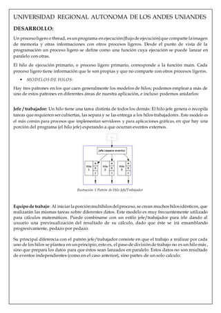 UNIVERSIDAD REGIONAL AUTONOMA DE LOS ANDES UNIANDES
DESARROLLO:
Un procesoligero o thread, esun programa en ejecución(flujode ejecución)que comparte laimagen
de memoria y otras informaciones con otros procesos ligeros. Desde el punto de vista de la
programación un proceso ligero se define como una función cuya ejecución se puede lanzar en
paralelo con otras.
El hilo de ejecución primario, o proceso ligero primario, corresponde a la función main. Cada
proceso ligero tiene información que le son propias y que no comparte con otros procesos ligeros.
 MODELOS DE HILOS:
Hay tres patrones en los que caen generalmente los modelos de hilos; podemos emplear a más de
uno de estos patrones en diferentes áreas de nuestra aplicación, e incluso podemos anidarlos:
Jefe / trabajador: Un hilo tiene una tarea distinta de todos los demás: El hilo jefe genera o recopila
tareas que requieren ser cubiertas, las separa y se las entrega a los hilos trabajadores. Este modelo es
el más común para procesos que implementan servidores y para aplicaciones gráficas, en que hay una
porción del programa (el hilo jefe) esperando a que ocurran eventos externos.
Equipo de trabajo: Al iniciar la porción multihilosdelproceso, se crean muchos hilosidénticos, que
realizarán las mismas tareas sobre diferentes datos. Este modelo es muy frecuentemente utilizado
para cálculos matemáticos. Puede combinarse con un estilo jefe/trabajador para irle dando al
usuario una previsualización del resultado de su cálculo, dado que éste se irá ensamblando
progresivamente, pedazo por pedazo.
Su principal diferencia con el patrón jefe/trabajador consiste en que el trabajo a realizar por cada
uno de los hilos se plantea en un principio, esto es, el paso de división de trabajo no es un hilo más,
sino que prepara los datos para que éstos sean lanzados en paralelo. Estos datos no son resultado
de eventos independientes (como en el caso anterior), sino partes de un solo calculo.
Ilustración 1 Patrón de Hilo Jefe/Trabajador
 