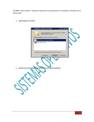 AL ABRIR sistem:/media - Konqueror observamos los dispositivos no montados y montados con la
flecha verde.



   1. INSERTAMOS UN DISCO




   2. DAMOS ACEPTAR PARA QUE SE MONTE AUTOMATICAMENTE




                                                                                     11
 