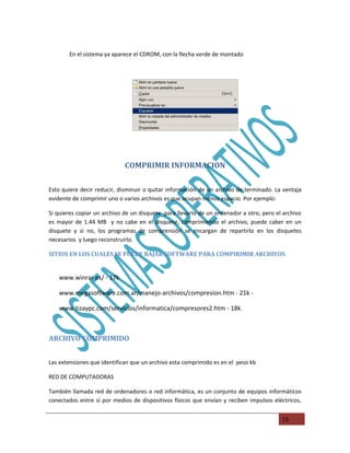 En el sistema ya aparece el CDROM, con la flecha verde de montado




                             COMPRIMIR INFORMACION

Esto quiere decir reducir, disminuir o quitar información de un archivo de terminado. La ventaja
evidente de comprimir uno o varios archivos es que ocupan menos espacio. Por ejemplo:

Si quieres copiar un archivo de un disquete para llevarlo de un ordenador a otro, pero el archivo
es mayor de 1.44 MB y no cabe en el disquete, comprimiendo el archivo, puede caber en un
disquete y si no, los programas de comprensión se encargan de repartirlo en los disquetes
necesarios y luego reconstruirlo.

SITIOS EN LOS CUALES SE PUEDE BAJAR SOFTWARE PARA COMPIRIMIR ARCHIVOS


   www.winrar.es/ - 17k

   www.megasoftware.com.ar/manejo-archivos/compresion.htm - 21k -

   www.tizaypc.com/servicios/informatica/compresores2.htm - 18k.



ARCHIVO COMPRIMIDO


Las extensiones que identifican que un archivo esta comprimido es en el peso kb

RED DE COMPUTADORAS

También llamada red de ordenadores o red informática, es un conjunto de equipos informáticos
conectados entre sí por medios de dispositivos físicos que envían y reciben impulsos eléctricos,


                                                                                         13
 