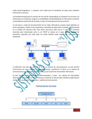 ondas electromagnéticas o cualquier otro medio para el transporte de datos para compartir
información y recursos.

La finalidad principal para la creación de una red de computadoras es compartir los recursos y la
información en la distancia, asegurar la confiabilidad y disponibilidad de la información, aumentar
la velocidad de transmisión de los datos y reducir el coste general de estas acciones.

La estructura y modo de funcionamiento de las redes informáticas actuales están definidos en
varios estándares, siendo el más importante y extendido de todos ellos el modelo TCP/IP basado
en el modelo de referencia OSI. Esta última estructura cada red en 7 capas con funciones
concretas pero relacionadas entre sí, en TCP/IP se reduce en 4 capas. Existen multitud de
protocolos repartidos por cada capa, los cuales también están regidos por sus respectivos
estándares.




La definición más clara de una red es la de un sistema de comunicaciones, ya que permite
comunicarse con otros usuarios y compartir archivos y periféricos. Es decir, es un sistema de
comunicaciones que conecta a varias unidades y que les permite intercambiar información.

Se dice que dos ordenadores están interconectados, si estos son capaces de intercambiar
información. La conexión no necesita hacerse a través de un hilo de cobre, también puede hacerse
mediante el uso de laser, microondas y satélites de comunicación.


                                  TOPOLOGIAS DE RED




                                                                                           14
 