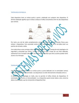 TOPOLOGIA EN MALLA


Cada dispositivo tiene un enlace punto a punto y dedicado con cualquier otro dispositivo. El
término dedicado significa que el enlace conduce el tráfico únicamente entre los dos dispositivos
que conecta.




Por tanto una red de malla completamente conectada necesita n (n-1)/2 canales físicos para
enlazar n dispositivos. Para acomodar tantos enlaces cada dispositivo de la red debe tener sus
puertos de entrada y salida.

Una malla ofrece varias ventajas sobre otras topologías de red. Una ventaja de esta topología es la
seguridad y privacidad que ofrece. Cuando un mensaje viaja a través de una línea dedicada,
solamente lo ve el receptor adecuado. Las fronteras físicas evitan que otros usuarios puedan tener
acceso a los mensajes.




TOPOLOGIA EN ESTRELLA


Cada dispositivo solamente tiene un enlace punto a punto dedicado con el controlador central,
habitualmente llamado concentrador. Los dispositivos no están directamente enlazados entre sí.

A diferencia de la topología en malla, esta no permite el tráfico directo de dispositivos. El
controlador actúa como un intercambiador: si un dispositivo quiere enviar datos a otro, envía los
datos al controlador, que los retransmite al dispositivo final.




                                                                                           15
 