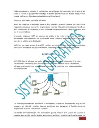 Están restringidas en tamaño, lo cual significa que el tiempo de transmisión, en el peor de los
casos, se conoce, lo que permite cierto tipo de diseños deterministas que de otro modo podrían
resultar ineficientes. Además simplifica la disminución de la red.

Operan en velocidades entre 10 y 100 Mbps

WAN: Son redes que se extienden sobre un área geográfica extensa. Contiene una colección de
maquinas dedicadas a ejecutar los programas de usuarios. Estos con conectados con la red que
lleva los mensajes de un lado hacia otro. Una WAN contiene numerosos cables conectador a un
par de encaminadores.

Se pueden establecer WAN en sistemas de satélite o de radio en tierra en las que cada
encaminador tiene una antena con la cual poder enviar y recibir la información. Por su naturaleza
las redes de satélite serán de difusión.

MAN: Son una mayor versión de una LAN y utilizan una tecnología muy similar. Actualmente esta
clasificación ha caído en desuso, normalmente solo distinguiremos entre redes LAN y WAN.


                                      DEFINICIONES

SERVIDOR: Tipo de software que realiza ciertas tareas en nombre de los usuarios. El termino
servidor ahora también se utiliza para referirse al ordenador físico en el cual funciona ese
software, una maquina cuyo propósito es proveer datos de modo que otras maquinas puedan
utilizar estos datos.




Los archivos para cada sitio de internet se almacenan y se ejecutan en el servidor. Hay muchos
servidores en internet y muchos tipos de servidores, pero comparten la función común de
proporcionar el acceso a los archivos y servicio.

Un servidor sirve información a los ordenadores que se conectan a él. Cuando los usuarios se
conectan a un servidor pueden acceder a programas, archivos y otra información del servidor. Los
                                                                                         18
 