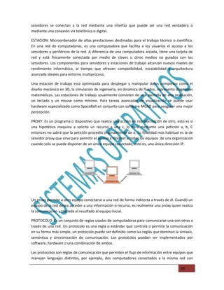 servidores se conectan a la red mediante una interfaz que puede ser una red verdadera o
mediante una conexión vía telefónica o digital.

ESTACION: Microordenador de altas prestaciones destinadas para el trabajo técnico o científico.
En una red de computadoras, es una computadora que facilita a los usuarios el acceso a los
servidores y periféricos de la red. A diferencia de una computadora aislada, tiene una tarjeta de
red y está físicamente conectada por medio de claves u otros medios no guiados con los
servidores. Los componentes para servidores y estaciones de trabajo alcanzan nuevos niveles de
rendimiento informático, al tiempo que ofrecen compatibilidad, escalabilidad y arquitectura
avanzada ideales para entorno multiproceso.

Una estación de trabajo esta optimizada para desplegar y manipular datos completos como el
diseño mecánico en 3D, la simulación de ingeniería, en dinámica de fluidos, representa diagramas
matemáticos. Las estaciones de trabajo usualmente consisten de una pantalla de alta resolución,
un teclado y un mouse como mínimo. Para tareas avanzadas de visualización se puede usar
hardware especializado como SpaceBall en conjunto con software MCAD para asegurar una mejor
percepción.

PROXY: Es un programa o dispositivo que realiza una acción en representación de otro, esto es si
una hipotética maquina a solicita un recurso a una c, lo hará mediante una petición a, b, C
entonces no sabrá que la petición procedió originalmente de a. Su finalidad más habitual es la de
servidor proxy que sirve para permitir el acceso a internet a todos los equipos de una organización
cuando solo se puede disponer de un único equipo conectado, esto es, una única dirección IP.




Un proxy permite a otro equipo conectarse a una red de forma indirecta a través de él. Cuando un
equipo de la red desea acceder a una información o recurso, es realmente una proxy quien realiza
la comunicación y traslada el resultado al equipo inicial.

PROTOCOLO: Es un conjunto de reglas usadas de computadoras para comunicarse una con otras a
través de una red. Un protocolo es una regla o estándar que controla o permite la comunicación
en su forma más simple, un protocolo puede ser definido como las reglas que dominan la sintaxis,
semántica y sincronización de comunicación. Los protocolos pueden ser implementados por
software, hardware o una combinación de ambos.

Los protocolos son reglas de comunicación que permiten el flujo de información entre equipos que
manejan lenguajes distintos, por ejemplo, dos computadores conectados a la misma red con

                                                                                           19
 