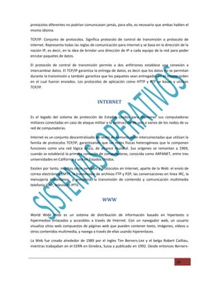 protocolos diferentes no podrían comunicasen jamás, para ello, es necesario que ambas hablen el
mismo idioma.

TCP/IP: Conjunto de protocolos. Significa protocolo de control de transmisión o protocolo de
internet. Representa todas las reglas de comunicación para internet y se basa en la dirección de la
noción IP, es decir, en la idea de brindar una dirección de IP a cada equipo de la red para poder
enrutar paquetes de datos.

El protocolo de control de transmisión permite a dos anfitriones establece una conexión e
intercambiar datos. El TCP/IP garantiza la entrega de datos, es decir que los datos no se permitan
durante la transmisión y también garantiza que los paquetes sean entregados en el mismo orden
en el cual fueron enviados. Los protocolos de aplicación como HTTP y PTF se basan y utilizan
TCP/IP.


                                         INTERNET

Es el legado del sistema de protección de Estados Unidos para mantener sus computadoras
militares conectadas en caso de ataque militar y la destrucción de uno o varios de los nodos de su
red de computadoras.

Internet es un conjunto descentralizado de redes de comunicación interconectadas que utilizan la
familia de protocolos TCP/IP, garantizando que las redes físicas heterogéneas que la componen
funciones como una red lógica única, de alcance mundial. Sus orígenes se remontan a 1969,
cuando se estableció la primera conexión de computadoras, conocida como ARPANET, entre tres
universidades en California y una en Estados Unidos.

Existen por tanto, muchos otros servicios y protocolos en Internet, aparte de la Web: el envío de
correo electrónico SMTP, la transmisión de archivos FTP y P2P, las conversaciones en línea IRC, la
mensajería instantánea y presencia, la transmisión de contenido y comunicación multimedia
telefonía VoIP, televisión IPTV.


                                            WWW

World Wide Web es un sistema de distribución de información basado en hipertexto o
hipermedios enlazados y accesibles a través de Internet. Con un navegador web, un usuario
visualiza sitios web compuestos de páginas web que pueden contener texto, imágenes, videos u
otros contenidos multimedia, y navega a través de ellas usando hiperenlaces.

La Web fue creada alrededor de 1989 por el ingles Tim Berners-Lee y el belga Robert Cailliau,
mientras trabajaban en el CERN en Ginebra, Suiza y publicado en 1992. Desde entonces Berners-



                                                                                           20
 