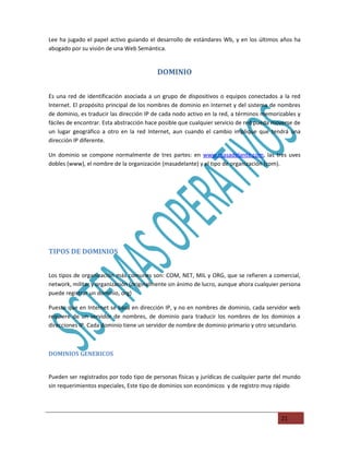 Lee ha jugado el papel activo guiando el desarrollo de estándares Wb, y en los últimos años ha
abogado por su visión de una Web Semántica.


                                          DOMINIO

Es una red de identificación asociada a un grupo de dispositivos o equipos conectados a la red
Internet. El propósito principal de los nombres de dominio en Internet y del sistema de nombres
de dominio, es traducir las dirección IP de cada nodo activo en la red, a términos memorizables y
fáciles de encontrar. Esta abstracción hace posible que cualquier servicio de red pueda moverse de
un lugar geográfico a otro en la red Internet, aun cuando el cambio implique que tendrá una
dirección IP diferente.

Un dominio se compone normalmente de tres partes: en www.masadelante.com, las tres uves
dobles (www), el nombre de la organización (masadelante) y el tipo de organización (com).




TIPOS DE DOMINIOS


Los tipos de organización más comunes son: COM, NET, MIL y ORG, que se refieren a comercial,
network, militar y organización (originalmente sin ánimo de lucro, aunque ahora cualquier persona
puede registrar un dominio, org)

Puesto que en Internet se basa en dirección IP, y no en nombres de dominio, cada servidor web
requiere de un servidor de nombres, de dominio para traducir los nombres de los dominios a
direcciones IP. Cada dominio tiene un servidor de nombre de dominio primario y otro secundario.



DOMINIOS GENERICOS


Pueden ser registrados por todo tipo de personas físicas y jurídicas de cualquier parte del mundo
sin requerimientos especiales, Este tipo de dominios son económicos y de registro muy rápido




                                                                                          21
 