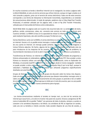 En muchas ocasiones se tiende a identificar Internet con la navegación, las visitas a páginas web.
La Word WideWeb, es solo uno de los servicios que ofrece internet, aunque sin lugar a dudas es el
más conocido y popular, junto con el servicio de correo electrónico. Cada uno de estos servicios
corresponde a una forma de interpretar la información transmitida, respondiendo a un estándar
de comunicaciones determinado. A modo de ejemplo, podemos citar el http (HiperText Transfer
Protocolo), el estándar utilizado por las páginas web, o bien el ftp (File Transfer Protocolo),
utilizado para el intercambio de ficheros entre ordenadores.

World Wide Web: las páginas web son la parte más visual de toda red. La combinación de texto,
gráficos, sonido, animaciones, video, etc. convierte este servicio en todo un espectáculo para
nuestros sentidos. La WWW se basa en la capacidad de enlazar la información que contiene una
web mediante hipertexto, obra del científico europeo Tim Berners-Lee

Correo Electrónico: junto con la WWW, el correo electrónico es otro de los servicios más utilizados
en internet. Gracias a él, es posible enviar mensajes a cualquier persona del mundo que disponga
de una cuenta en Internet. Un mensaje puede contener, a parte del propio texto, imágenes e
incluso ficheros adjuntos. De hecho, algunos de los virus más extendidos han utilizado esta vía
para introducirse en las maquinas de los usuarios. Para evitas cualquier tipo de problema, la
recomendación más básica es la de no abrir ningún fichero del cual no se conozca su procedencia.

Transferencias de Ficheros: en internet es posible encontrar grandes cantidades de programas y
ficheros almacenados en ordenadores accesibles mediante el protocolo FTP. Para acceder a estos
ficheros es necesario utilizar una aplicación que utilice este protocolo, como es Explorador de
Windows, el conocido CuteFTP o el WSFTP. En la actualidad, desde el mismo navegador también
se puede acceder a estos ordenadores, cambiando la etiqueta http:// por la de ftp//, aunque la
velocidad y fiabilidad de la conexión es menos que utilizando programas específicamente
diseñados con esta finalidad.

Grupos de Noticias: se encuentran miles de grupos de discusión sobre los temas más dispares.
Cada uno de estos grupos está formado por personas que desean intercambiar mensajes entre sí
sobre una temática determinada. El funcionamiento de estos grupos es parecido al de un tablón
de anuncios: alguien “cuelga” un mensaje que es leído por el resto de usuarios, que a su vez puede
contestar a este mensaje o dejar nuevos comentarios para el grupo.


                                               IRC

 Las charlas-conversaciones mediante el teclado en tiempo real-, es otro de los servicios de
internet que causa furor, y no solo en el sector más joven de usuarios. Gracias a programas de IRC
como el extendido IRC es posible “hablar” con personas de todo el planeta, siempre y cuando se
conecten a los servidores dispuestos a tal efecto. Los servidores de IRC se organizan en canales,
cada uno con su temática e interés concreto. Cada servidor dispone de una lista de canales, y



                                                                                           23
 