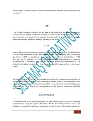 aunque tengan el mismo nombre, pueden ser diametralmente diferentes según el servidor a que
conectemos.




                                               FTP

  File Transfer Protocolo: Protocolo de red para la transferencia de archivos entre sistemas
conectados a una red TCP, basado en la arquitectura cliente-servidor. Desde un equipo cliente se
puede conectar a un servidor para descargar archivos desde el o para enviarles archivos,
independientemente del sistema operativo utilizado en cada equipo.


                                              HTTP

Hypertext Transfwer Protocolo es un protocolo usado en cada transacción de la World Wide Web.
El HTTP fue desarrollado por el Word Wide Web y la Internet Engineering Task Force, colaboración
que culmino en 1999 con la publicación de una serie de RFC, el más importante de ellos es el RFC
2616 que especifica la versión 1.1. HTTP define la sintaxis y la semántica que utilizan los elementos
de software de la arquitectura web (clientes, servidores, proxies) para comunicarse. E s un
protocolo orientado a transacciones y sigue el esquema petición-respuesta entre un cliente y un
servidor.


                                               URL

 Localizador de Recurso Uniforme, la primera parte de la dirección indica que protocolo utilizar, la
segunda parte especifica la dirección IP o nombre de dominio donde se localiza el recurso. Una
URL es una dirección que permite acceder a un archivo o recurso como ser paginas html, pp, asp, o
archivos gif, jpg, etc. Se trata de una cadena de caracteres que identifica cada recurso disponible
en la WWW.


                                       HIPERVINCULO

Es un elemento de un documento electrónico que hace referencia a otro recurso, por ejemplo,
otro documento o un punto especifico del mismo o del otro documento. Combinado con una red
de datos y un protocolo de acceso, un hipervínculo permite al recurso referenciado en diferentes


                                                                                             24
 
