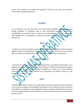 formas, como visitarlo con un agente de navegación, mostrarlo como parte del documento
referenciador o guardarlo localmente.




                                           MODEM

  Es un dispositivo que sirve para enviar una señal llamada moduladora mediante otra señal
llamada portadora. El modulador emite la señal denominada portadora. Periférico de
entrada/salida, que puede ser interno o externo a una computadora, y sirve para conectar una
línea telefónica con la computadora. Se utiliza para acceder a internet u otras redes, realizar
llamadas, etc.


                                              RDSI

 Se define como red que procede por evolución de la Red Digital Integrada que facilita conexiones
digitales extremo para proporcionar una amplia gama de servicios, tanto de voz como de otros
tipos, y a la que los usuarios acceden a través de un conjunto de interfaces normalizados


                                      BANDA ANCHA

 Transmisión de datos por la cual se envían simultáneamente varias piezas de información, con el
objeto de incrementar la velocidad de transmisión efectiva. Tecnología de módems que permite el
tráfico de datos se realice a una velocidad extraordinaria a través de una línea telefónica
convencional, además se puede mantener una conversación por teléfono mientras se está
navegando por internet.


                                             ADSL

 Dispositivo que permite conectar uno o varios equipos o incluso una red de área local, consiste en
una transmisión analógica de datos digitales que apoya en el par simétrico de cobre que lleva la
línea telefónica convencional o línea de abonado, siempre y cuando la longitud de línea no supere
los 5,5 km medidos desde la Central Telefónica o no haya otros servicios por le mismo cable que
puedan interferir.



                                                                                           25
 