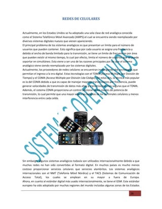 REDES DE CELULARES


Actualmente, en los Estados Unidos se ha adoptado una sola clase de red analógica conocida
como el Sistema Telefónico Móvil Avanzado (AMPS) el cual se encuentra siendo reemplazado por
diversos sistemas digitales nuevos que vienen apareciendo.
El principal problema de los sistemas analógicos es que presentan un limite para el número de
usuarios que pueden contener. Esto significa que por cada usuario se asigna una frecuencia y
debido al ancho de banda limitado para la transmisión, se tiene un limite de frecuencias por área
que pueden existir al mismo tiempo, lo cual por efecto, limita el número de usuarios que se puede
soportar en simultáneo. Esta viene a ser una de las razones principales por las que el sistema
analógico viene siendo reemplazado por los sistemas digitales.
Actualmente, los proveedores de redes celulares se encuentran investigando dos tecnologías que
permitan el ingreso a la era digital. Estas tecnologías son el TDMA (Acceso Múltiple por División de
Tiempo) y el CDMA (Acceso Múltiple por División 1de Código). De estas dos, la técnica más popular
es la del CDMA debido a que es capaz de manejar mayores transmisiones por frecuencia, puede
generar velocidades de transmisión de datos más altas y transmisiones más seguras que el TDMA.
Además, el sistema CDMA proporciona un control adicional de los niveles de potencia de
transmisión, lo cual permite que una mayor vida a las baterías de los terminales celulares y menos
interferencia entre cada celda.




Sin embargo, algunos sistemas analógicos todavía son utilizados internacionalmente debido a que
muchas redes no han sido convertidas al formato digital. En muchos países es mucho menos
costoso proporcionar servicios celulares que servicios alambritos. Los sistemas analógicos
internacionales son el NMT (Telefonía Móvil Nórdica) y el TACS (Sistemas de Comunicación de
Acceso Total), los cuales se emplean en su mayor a fuera de Europa.
Ahora, en cuanto al estándar digital más usado internacionalmente, se tiene el GSM. Este estándar
europeo ha sido adoptado por muchas regiones del mundo incluidas algunas zonas de los Estados

                                                                                            26
 