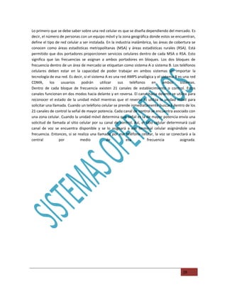 Lo primero que se debe saber sobre una red celular es que se diseña dependiendo del mercado. Es
decir, el número de personas con un equipo móvil y la zona geográfica donde estos se encuentran,
define el tipo de red celular a ser instalada. En la industria inalámbrica, las áreas de cobertura se
conocen como áreas estadísticas metropolitanas (MSA) y áreas estadísticas rurales (RSA). Está
permitido que dos portadores proporcionen servicios celulares dentro de cada MSA o RSA. Esto
significa que las frecuencias se asignan a ambos portadores en bloques. Los dos bloques de
frecuencia dentro de un área de mercado se etiquetan como sistema A o sistema B. Los teléfonos
celulares deben estar en la capacidad de poder trabajar en ambos sistemas sin importar la
tecnología de esa red. Es decir, si el sistema A es una red AMPS analógica y el sistema B es una red
CDMA,       los    usuarios    podrán       utilizar  sus     teléfonos    en     ambos     sistemas.
Dentro de cada bloque de frecuencia existen 21 canales de establecimiento o control. Estos
canales funcionan en dos modos hacia delante y en reversa. El canal hacia delante se utiliza para
reconocer el estado de la unidad móvil mientras que el reverso lo utiliza la unidad móvil para
solicitar una llamada. Cuando un teléfono celular se prende inmediatamente buscará dentro de los
21 canales de control la señal de mayor potencia. Cada canal de control se encuentra asociado con
una zona celular. Cuando la unidad móvil determina que señal es la de mayor potencia envía una
solicitud de llamada al sitio celular por su canal de control. Así, el sitio celular determinará cuál
canal de voz se encuentra disponible y se lo asignará a ese terminal celular asignándole una
frecuencia. Entonces, si se realiza una llamada por ese teléfono celular, la voz se conectará a la
central           por         medio              de        esa          frecuencia          asignada.




                                                                                             28
 