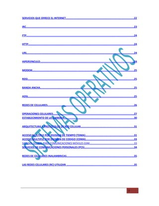 SERVICIOS QUE OFRECE EL INTERNET..........................................................................................22


IRC...............................................................................................................................................23


FTP..............................................................................................................................................24


HTTP............................................................................................................................................24


URL..............................................................................................................................................24


HIPERVINCULO............................................................................................................................24


MODEM.......................................................................................................................................25


RDSI.............................................................................................................................................25


BANDA ANCHA............................................................................................................................25


ADSL............................................................................................................................................25


REDES DE CELULARES..................................................................................................................26


OPERACIONES CELULARES.........................................................................................................27
ESTABLECIMIENTO DE LA LLAMADA..........................................................................................30


ARQUITECTURA Y PROTOCOLOS DE RED CELULAR......................................................................31


ACCESO MULTIPLE POR DIVISION DE TIEMPO (TDMA)...............................................................31
ACCESO MULTIPLE POR DIVISION DE CODIGO (CDMA)...............................................................33
SISTEMA GLOBAL PARA COMUNICACIONES MOVILES GSM.............................................................33
SERVICIOS DE COMUNICACIONES PERSONALES (PCS)................................................................34


REDES DE CELULARES INALAMBRICAS.........................................................................................35


LAS REDES CELULARES (RC) UTILIZAN ........................................................................................35




                                                                                                                                        3
 